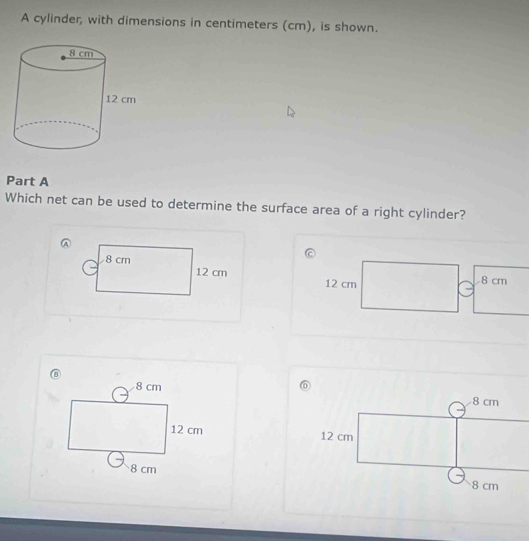 A cylinder, with dimensions in centimeters (cm), is shown.
Part A
Which net can be used to determine the surface area of a right cylinder?
8 cm
12 cm
12 cm 8 cm