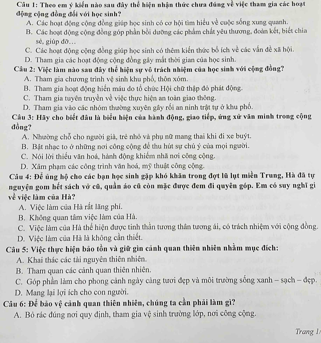 Theo em ý kiến nào sau đây thể hiện nhận thức chưa đúng về việc tham gia các hoạt
động cộng đồng đối với học sinh?
A. Các hoạt động cộng đồng giúp học sinh có cơ hội tìm hiểu về cuộc sống xung quanh.
B. Các hoạt động cộng đồng góp phần bồi dưỡng các phẩm chất yêu thương, đoàn kết, biết chia
sẻ, giúp đỡ...
C. Các hoạt động cộng đồng giúp học sinh có thêm kiến thức bổ ích về các vấn đề xã hội.
D. Tham gia các hoạt động cộng đồng gây mất thời gian của học sinh.
Câu 2: Việc làm nào sau đây thể hiện sự vô trách nhiệm của học sinh với cộng đồng?
A. Tham gia chương trình vệ sinh khu phố, thôn xóm.
B. Tham gia hoạt động hiến máu do tổ chức Hội chữ thập đỏ phát động.
C. Tham gia tuyên truyền về việc thực hiện an toàn giao thông.
D. Tham gia vào các nhóm thường xuyên gây rối an ninh trật tự ở khu phố.
Câu 3: Hãy cho biết đâu là biểu hiện của hành động, giao tiếp, ứng xử văn minh trong cộng
đồng?
A. Nhường chỗ cho người già, trẻ nhỏ và phụ nữ mang thai khi đi xe buýt.
B. Bật nhạc to ở những nơi công cộng để thu hút sự chú ý của mọi người.
C. Nói lời thiếu văn hoá, hành động khiếm nhã nơi công cộng.
D. Xâm phạm các công trình văn hoá, mỹ thuật công cộng.
Câu 4: Để ủng hộ cho các bạn học sinh gặp khó khăn trong đợt lũ lụt miền Trung, Hà đã tự
nguyện gom hết sách vở cũ, quần áo cũ còn mặc được đem đi quyên góp. Em có suy nghĩ gi
về việc làm của Hà?
A. Việc làm của Hà rất lãng phí.
B. Không quan tâm việc làm của Hà.
C. Việc làm của Hà thể hiện được tinh thần tương thân tương ái, có trách nhiệm với cộng đồng.
D. Việc làm của Hà là không cần thiết.
Câu 5: Việc thực hiện bảo tồn và giữ gìn cảnh quan thiên nhiên nhằm mục đích:
A. Khai thác các tài nguyên thiên nhiên.
B. Tham quan các cảnh quan thiên nhiên.
C. Góp phần làm cho phong cảnh ngày càng tươi đẹp và môi trường sống xanh - sạch - đẹp.
D. Mang lại lợi ích cho con người.
Câu 6: Để bảo vệ cảnh quan thiên nhiên, chúng ta cần phải làm gì?
A. Bỏ rác đúng nơi quy định, tham gia vệ sinh trường lớp, nơi công cộng.
Trang 1