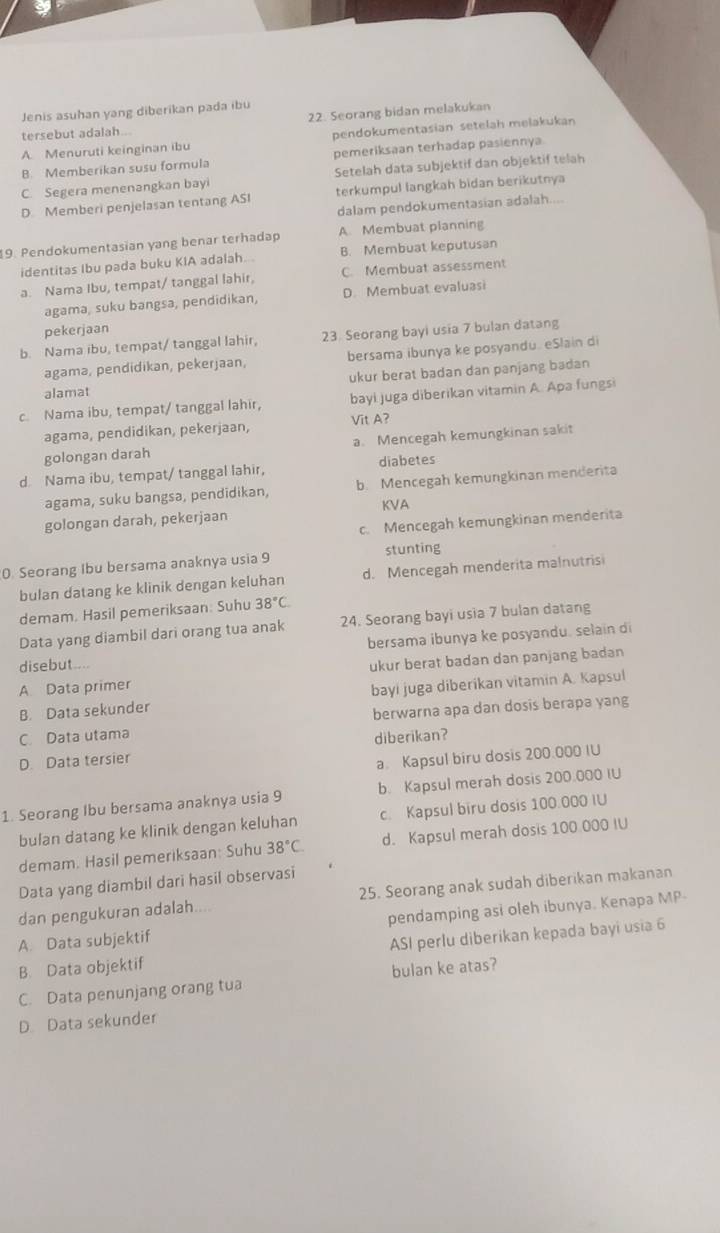 Jenis asuhan yang diberikan pada ibu
22. Seorang bidan melakukan
tersebut adalah...
A. Menuruti keinginan ibu pendokumentasian setelah melakukan
B. Memberikan susu formula pemeriksaan terhadap pasiennya
C. Segera menenangkan bayi Setelah data subjektif dan objektif telah
D Memberi penjelasan tentang ASI terkumpul langkah bidan berikutnya
dalam pendokumentasian adalah....
9. Pendokumentasian yang benar terhadap A. Membuat planning
identitas Ibu pada buku KIA adalah... B. Membuat keputusan
a. Nama Ibu, tempat/ tanggal lahir, C. Membuat assessment
agama, suku bangsa, pendidikan, D. Membuat evaluasi
pekerjaan
b. Nama ibu, tempat/ tanggal lahir, 23. Seorang bayi usia 7 bulan datang
agama, pendidikan, pekerjaan, bersama ibunya ke posyandu. eSlain di
ukur berat badan dan panjang badan
alamat
c. Nama ibu, tempat/ tanggal lahir, bayi juga diberikan vitamin A. Apa fungsi
agama, pendidikan, pekerjaan, Vit A?
golongan darah a. Mencegah kemungkinan saki
d Nama ibu, tempat/ tanggal lahir, diabetes
agama, suku bangsa, pendidikan, b. Mencegah kemungkinan menderita
KVA
golongan darah, pekerjaan
c. Mencegah kemungkinan menderita
0. Seorang Ibu bersama anaknya usia 9 stunting
bulan datang ke klinik dengan keluhan d. Mencegah menderita malnutris
demam. Hasil pemeriksaan: Suhu 38°C
Data yang diambil dari orang tua anak 24. Seorang bayi usia 7 bulan datang
bersama ibunya ke posyandu. selain di
disebut...
A Data primer ukur berat badan dan panjang badan
B. Data sekunder bayi juga diberikan vitamin A. Kapsul
C. Data utama berwarna apa dan dosis berapa yang
D. Data tersier diberikan?
a Kapsul biru dosis 200.000 IU
1. Seorang Ibu bersama anaknya usia 9 b. Kapsul merah dosis 200.000 IU
bulan datang ke klinik dengan keluhan c. Kapsul biru dosis 100.000 IU
demam. Hasil pemeriksaan: Suhu 38°C d. Kapsul merah dosis 100 000 IU
Data yang diambil dari hasil observasi
dan pengukuran adalah.... 25. Seorang anak sudah diberikan makanan
A. Data subjektif pendamping asi oleh ibunya. Kenapa MP
B. Data objektif ASI perlu diberikan kepada bayi usia 6
C. Data penunjang orang tua bulan ke atas?
D Data sekunder