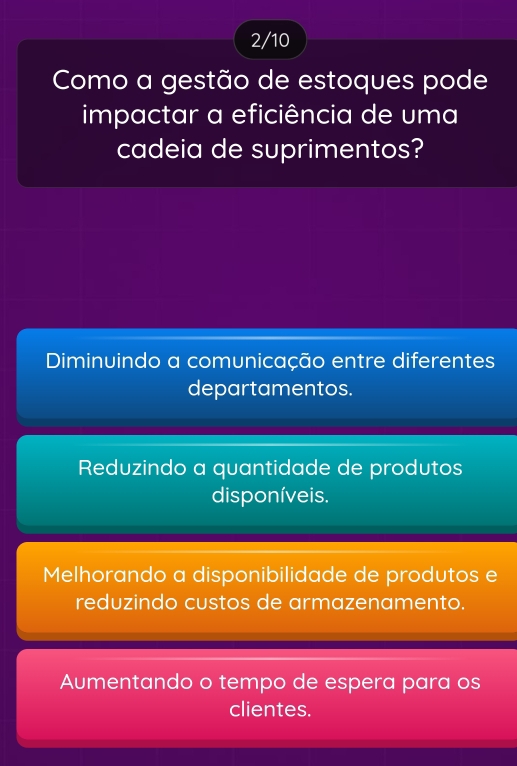 2/10
Como a gestão de estoques pode
impactar a eficiência de uma
cadeia de suprimentos?
Diminuindo a comunicação entre diferentes
departamentos.
Reduzindo a quantidade de produtos
disponíveis.
Melhorando a disponibilidade de produtos e
reduzindo custos de armazenamento.
Aumentando o tempo de espera para os
clientes.