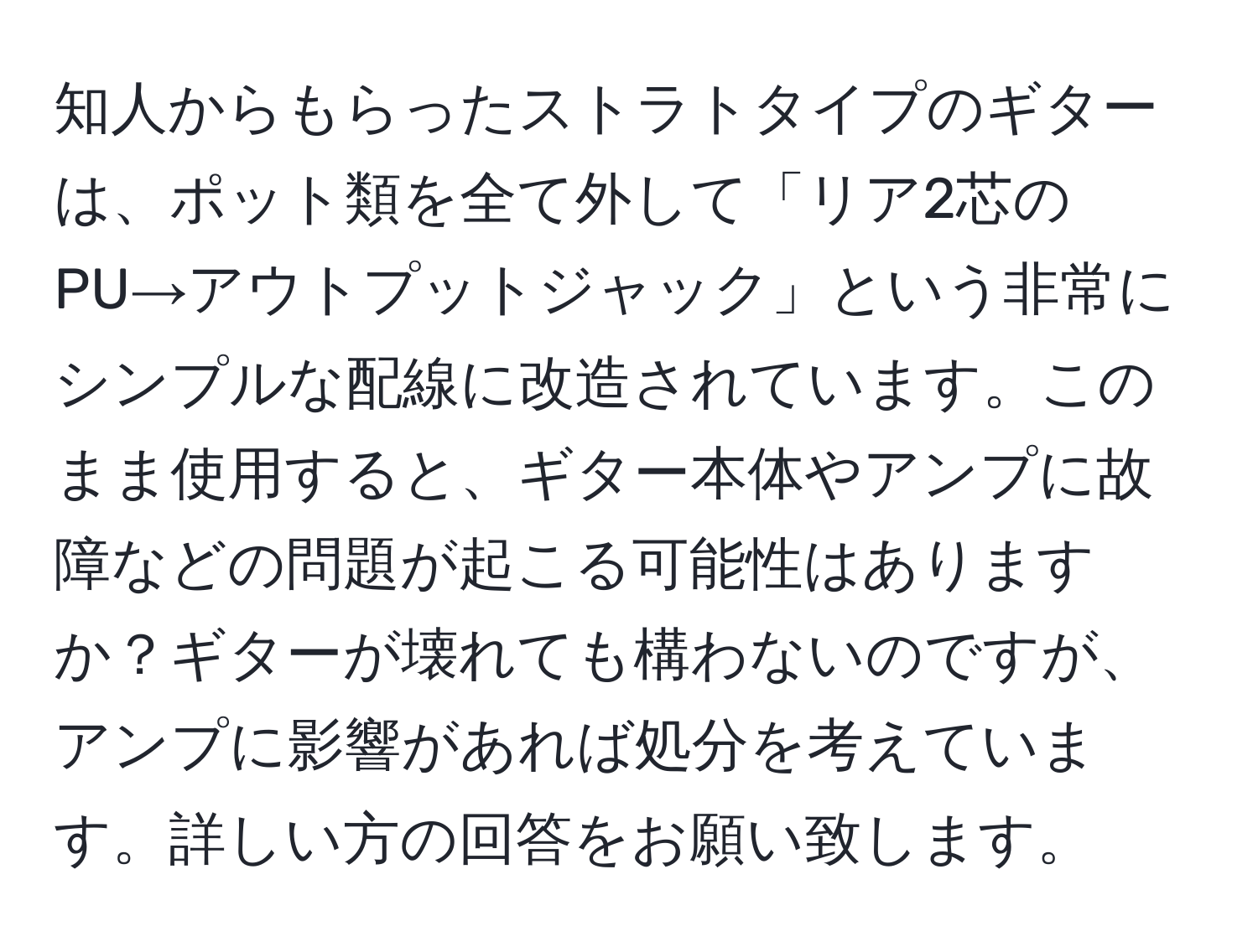 知人からもらったストラトタイプのギターは、ポット類を全て外して「リア2芯のPU→アウトプットジャック」という非常にシンプルな配線に改造されています。このまま使用すると、ギター本体やアンプに故障などの問題が起こる可能性はありますか？ギターが壊れても構わないのですが、アンプに影響があれば処分を考えています。詳しい方の回答をお願い致します。