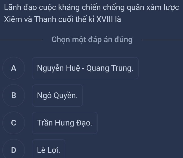 Lãnh đạo cuộc kháng chiến chống quân xâm lược
Xiêm và Thanh cuối thế kỉ XVIII là
Chọn một đáp án đúng
A Nguyễn Huệ - Quang Trung.
B Ngô Quyền.
C Trần Hưng Đạo.
D Lê Lợi.