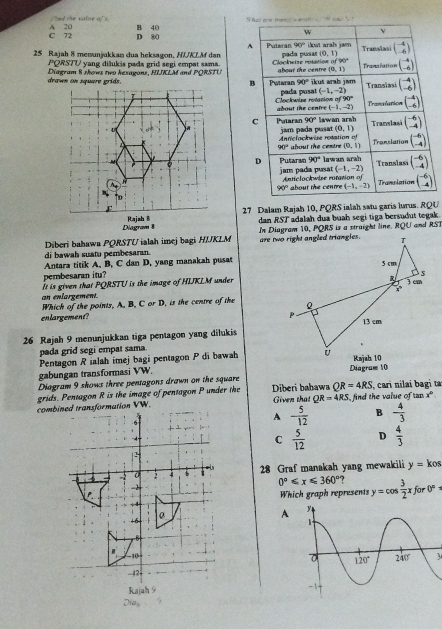 hd ane tramat s drtio  
,'ed the value of s. B 40
w ν
C 72 A 20 D 80 90°
A
25 Rajah 8 menunjukkan dua heksagon, HUKLM dan Putaran pada pusas (0,1) Translasi beginpmatrix -4 -6endpmatrix
PQRSTU yang diłukis pada grid segi empat sama. Cloclostze retation af90°
(0,1)
Diagram 8 shows two hexagons, HIKLM and PORSTU Putaran abour the centre ikut arab jam Tranalation beginpmatrix -4 -6endpmatrix
B 90° Translasi beginpmatrix -4 -6endpmatrix
pada pusat (-1,-2)
Cockwine rotation  =   bout the cen fre (-1,-2) 90° beginpmatrix -4 -6endpmatrix
Tranalanion
C Potaran 90°
jam pada pusat lawan arsh Translasi beginpmatrix -6 -4endpmatrix
(0,1)
Antielockwize rotation of
90° about the cestre (0,1) Translation beginpmatrix -6 -4endpmatrix
D Putaran 90° lawan arah Translast beginpmatrix -6 -4endpmatrix
(-1,-2)
jam pada pusat  Antelockwize ratation of
90° about the centre (-1,-2) Translation beginpmatrix -6 -4endpmatrix
27 Dalam Rajah 10, PQRS ialah satu garis lurus. RQU
dan RST adalah dua buah segi tiga bersudut tegak .
Diberi bahawa PQRSTU ialah imej bagi HIJKLM In Diagram 10, PQRS is a struight line. RQU and RST
di bawah suatu pembesaran. 
Antara titik A, B, C dan D, yang manakah pusat
pembesaran itu? 
an enlargement. It is given that PQRSTU is the image of HIKLM under
Which of the points. A. B. C or D, is the centre of the 
enlargement? 
26 Rajah 9 menunjukkan tiga pentagon yang dilukis
pada grid segi empat sama
Pentagon Rialah imej bagi pentagon P di bawah
gabungan transformasi VW Diagram 10
Diagram 9 shows three pentagons drawn on the square
QR=4RS
grids. Pentagon R is the image of pentagon P under the  Diberi bahawa Given that QR=4RS find the value of u , cari nilai bagi ta
mx°
combrmation VW.
A - 5/12  B - 4/3 
C  5/12  D  4/3 
28 Graf manakah yang mewakili y=kos
0°≤slant x≤slant 360° ? y=cos  3/2 xfor0°
Which graph represents
A
3
Dia,