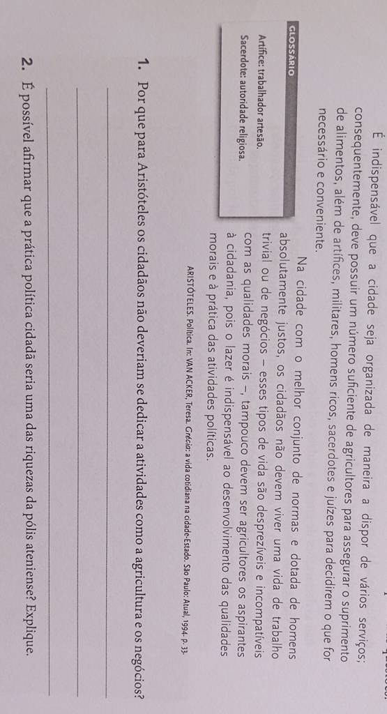 É indispensável que a cidade seja organizada de maneira a dispor de vários serviços; 
consequentemente, deve possuir um número suficiente de agricultores para assegurar o suprimento 
de alimentos, além de artífices, militares, homens ricos, sacerdotes e juízes para decidirem o que for 
necessário e conveniente. 
Na cidade com o melhor conjunto de normas e dotada de homens 
GLOSSÁRIO absolutamente justos, os cidadãos não devem viver uma vida de trabalho 
Artífice: trabalhador artesão. 
trivial ou de negócios - esses tipos de vida são desprezíveis e incompatíveis 
Sacerdote: autoridade religiosa. com as qualidades morais -, tampouco devem ser agricultores os aspirantes 
à cidadania, pois o lazer é indispensável ao desenvolvimento das qualidades 
morais e à prática das atividades políticas. 
ARISTÓTELES. Política. In: VAN ACKER, Teresa. Grécia: a vida cotidiana na cidade-Estado. São Paulo: Atual, 1994. p. 33 - 
1. Por que para Aristóteles os cidadãos não deveriam se dedicar a atividades como a agricultura e os negócios? 
_ 
_ 
_ 
2. É possível afirmar que a prática política cidadã seria uma das riquezas da pólis ateniense? Explique.