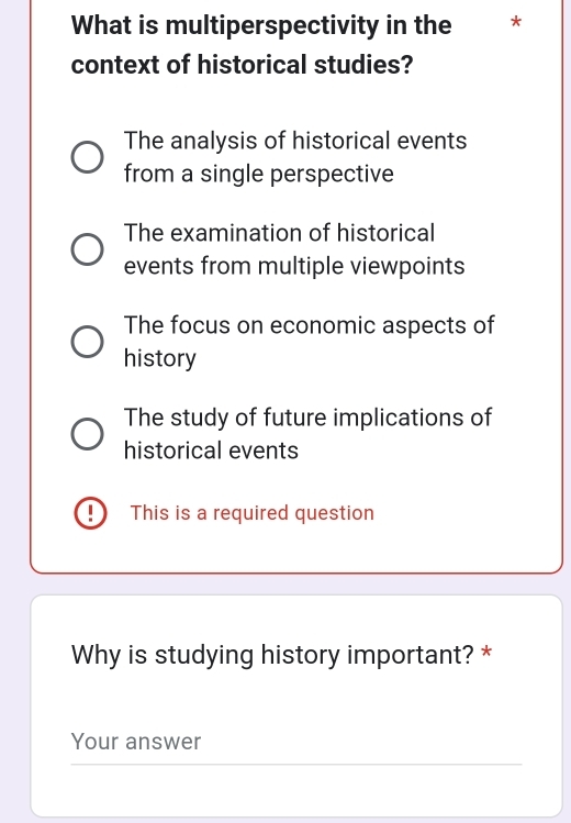 What is multiperspectivity in the *
context of historical studies?
The analysis of historical events
from a single perspective
The examination of historical
events from multiple viewpoints
The focus on economic aspects of
history
The study of future implications of
historical events
This is a required question
Why is studying history important? *
Your answer