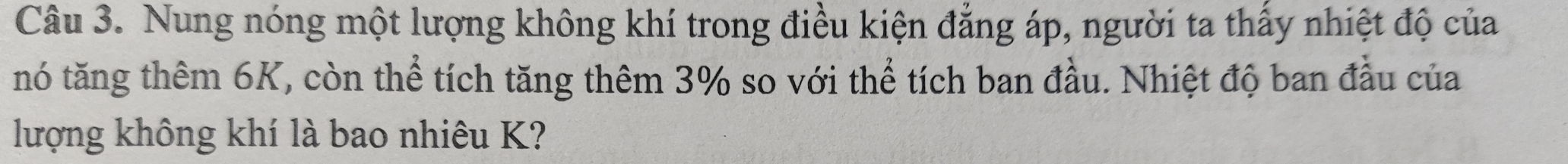 Nung nóng một lượng không khí trong điều kiện đẳng áp, người ta thấy nhiệt độ của 
nó tăng thêm 6K, còn thể tích tăng thêm 3% so với thể tích ban đầu. Nhiệt độ ban đầu của 
lượng không khí là bao nhiêu K?