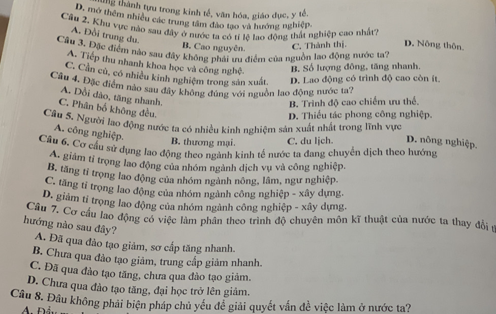 ung thành tựu trong kinh tế, văn hóa, giáo dục, y tế.
D. mở thêm nhiều các trung tâm đào tạo và hướng nghiệp.
Câu 2. Khu vực nào sau đây ở nước ta có tỉ lệ lao động thất nghiệp cao nhất?
A. Đồi trung du.
B. Cao nguyên. C. Thành thị. D. Nông thôn,
Câu 3. Đặc điểm nào sau đây không phải ưu điểm của nguồn lao động nước ta?
A. Tiếp thu nhanh khoa học và công nghệ. B. Số lượng đông, tăng nhanh.
C. Cần cù, có nhiều kinh nghiệm trong sản xuất. D. Lao động có trình độ cao còn ít.
Câu 4. Đặc điểm nào sau đây không đúng với nguồn lao động nước ta?
A. Dồi dào, tăng nhanh.
B. Trình độ cao chiếm ưu thế.
C. Phân bố không đều.
D. Thiếu tác phong công nghiệp.
Câu 5. Người lao động nước ta có nhiều kinh nghiệm sản xuất nhất trong lĩnh vực
A. công nghiệp.
B. thương mại. C. du ljch. D. nông nghiệp.
Câu 6. Cơ cấu sử dụng lao động theo ngành kinh tế nước ta đang chuyển dịch theo hướng
A. giám tỉ trọng lao động của nhóm ngành dịch vụ và công nghiệp.
B. tăng tỉ trọng lao động của nhóm ngành nông, lâm, ngư nghiệp.
C. tăng tỉ trọng lao động của nhóm ngành công nghiệp - xây dựng.
D. giảm tỉ trọng lao động của nhóm ngành công nghiệp - xây dựng.
Cầu 7. Cơ cấu lao động có việc làm phân theo trình độ chuyên môn kĩ thuật của nước ta thay đổi t
hướng nào sau đây?
A. Đã qua đào tạo giảm, sơ cấp tăng nhanh.
B. Chưa qua đào tạo giảm, trung cấp giảm nhanh.
C. Đã qua đào tạo tăng, chưa qua đào tạo giảm.
D. Chưa qua đào tạo tăng, đại học trở lên giảm.
Câu 8. Đâu không phải biện pháp chủ yếu để giải quyết vấn đề việc làm ở nước ta?
A. Đẩy