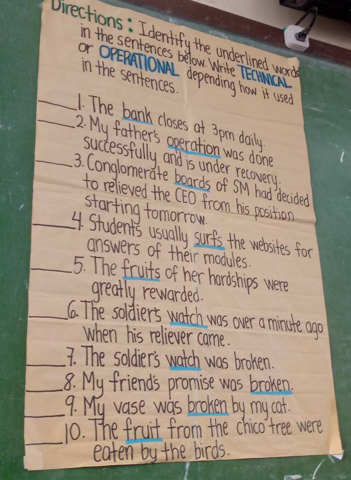 Jirections: Identify the underlined word 
in the sentences below. Write TEOACA 
Or OPERATONAL depending how it use? 
in the sentences 
_. The bank closes at 3 pm daily 
_2. My father's operation was done 
successfully and is under recovery 
_3. Conglomerate boards of SMy had decided 
to relieved the (EO from his position 
starting tomorrow 
_4. Students usually surfs the websites for 
answers of their modules. 
_5. The fruits of her hardships were 
greatly rewarded. 
_6. The soldier's watch was over a minute ago 
when his reliever came. 
_7. The soldier's watch was brohen. 
_8. My friends promise was brohen. 
_9. My vase was broken by my cat. 
_ 
10. The fruit from the chico tree were 
eaten by the birds.