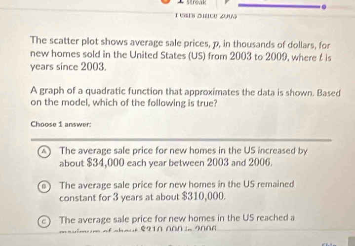 streak
r eurs suce zuvə
The scatter plot shows average sale prices, p, in thousands of dollars, for
new homes sold in the United States (US) from 2003 to 2009, where t is
years since 2003.
A graph of a quadratic function that approximates the data is shown. Based
on the model, which of the following is true?
Choose 1 answer:
A ) The average sale price for new homes in the US increased by
about $34,000 each year between 2003 and 2006.
The average sale price for new homes in the US remained
constant for 3 years at about $310,000.
e) The average sale price for new homes in the US reached a
. $210 000.2006