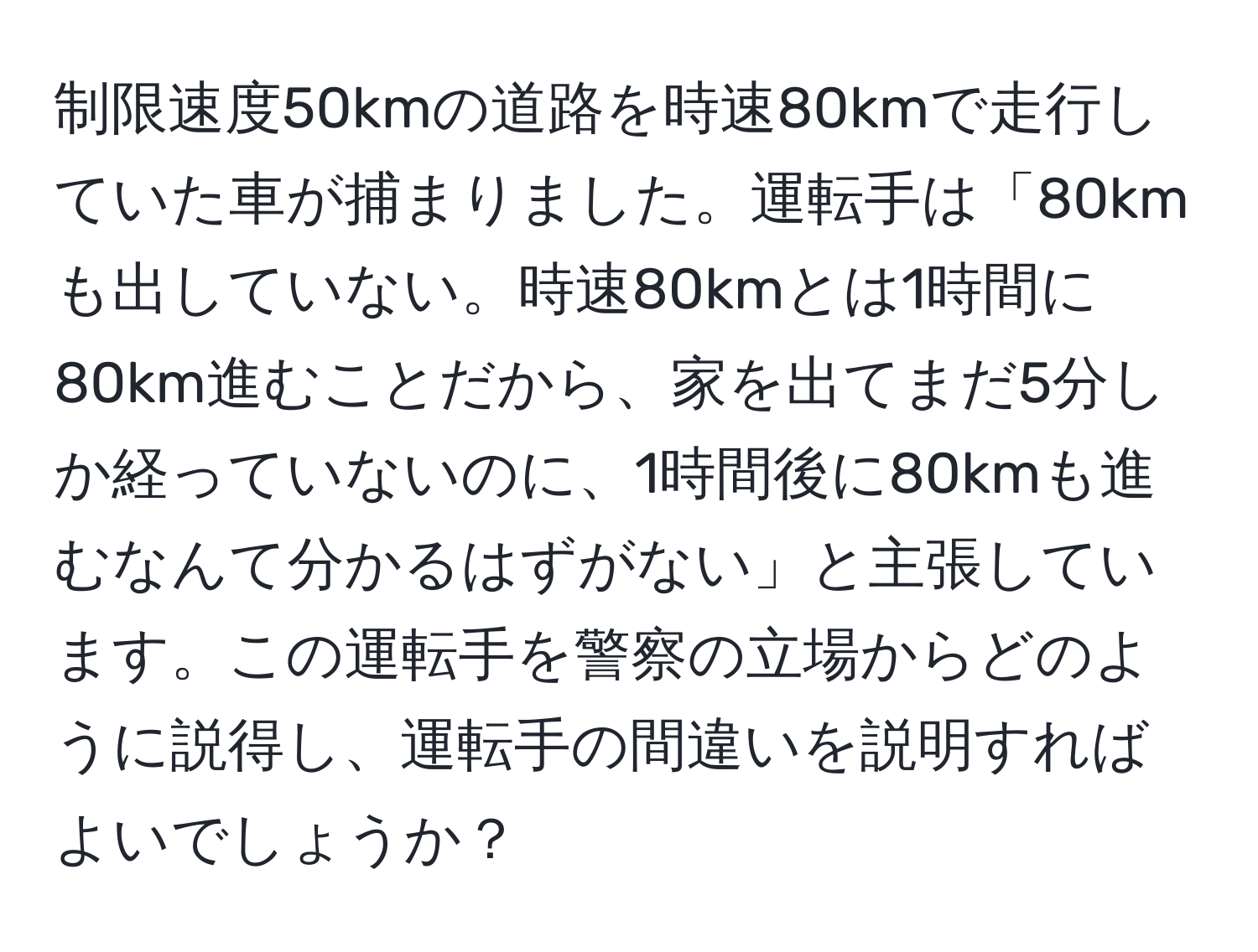 制限速度50kmの道路を時速80kmで走行していた車が捕まりました。運転手は「80kmも出していない。時速80kmとは1時間に80km進むことだから、家を出てまだ5分しか経っていないのに、1時間後に80kmも進むなんて分かるはずがない」と主張しています。この運転手を警察の立場からどのように説得し、運転手の間違いを説明すればよいでしょうか？