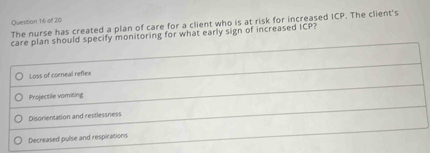 The nurse has created a plan of care for a client who is at risk for increased ICP. The client's
care plan should specify monitoring for what early sign of increased ICP?
Loss of corneal reflex
Projectile vomiting
Disorientation and restlessness
Decreased pulse and respirations