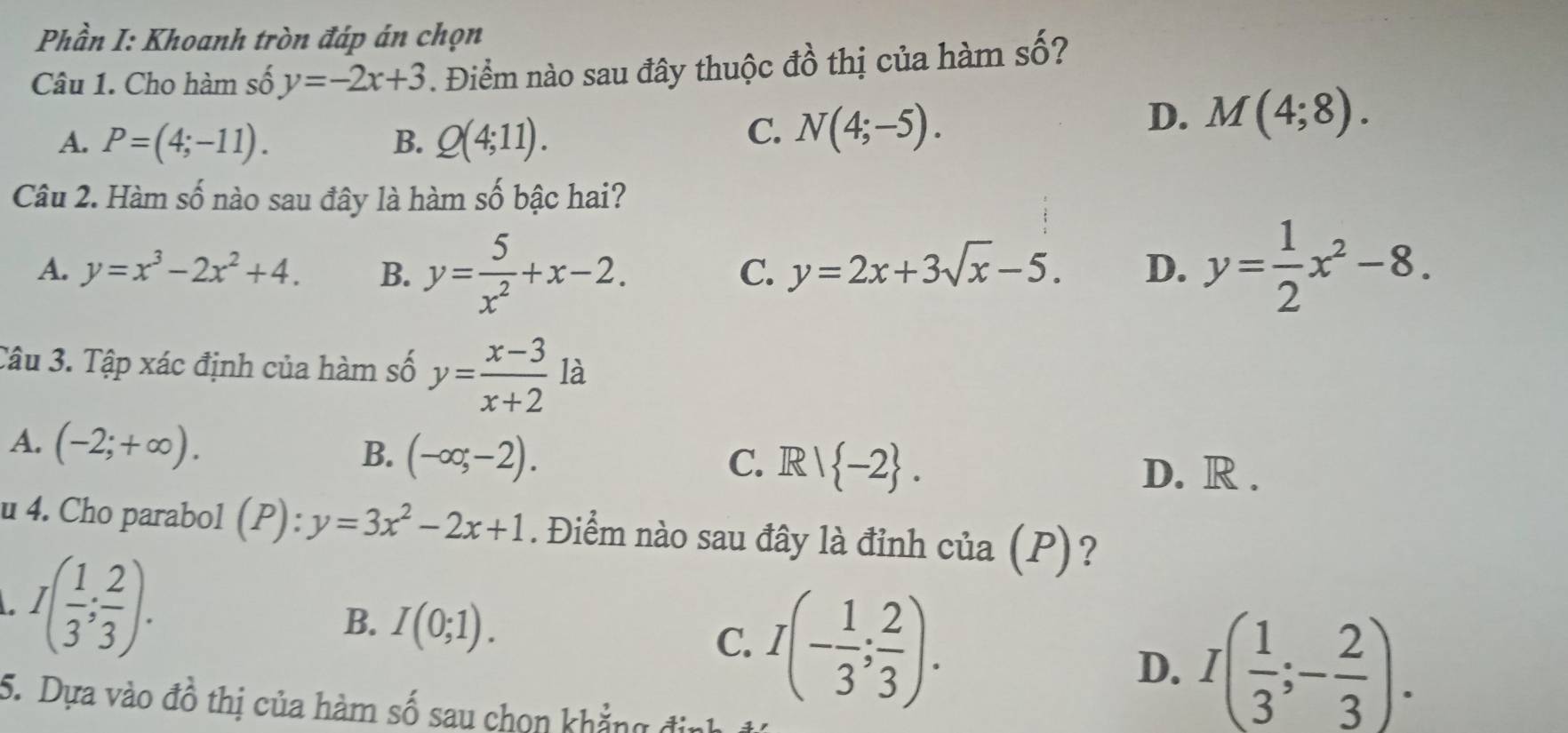 Phần I: Khoanh tròn đáp án chọn
Câu 1. Cho hàm số y=-2x+3. Điểm nào sau đây thuộc đồ thị của hàm số?
A. P=(4;-11). B. Q(4;11).
C. N(4;-5).
D. M(4;8). 
Câu 2. Hàm số nào sau đây là hàm số bậc hai?
A. y=x^3-2x^2+4. B. y= 5/x^2 +x-2. y= 1/2 x^2-8.
C. y=2x+3sqrt(x)-5. D.
Câu 3. Tập xác định của hàm số y= (x-3)/x+2  là
A. (-2;+∈fty ). (-∈fty ,-2). 
B.
C. R| -2. D. R.
u 4. Cho parabol (P): ):y=3x^2-2x+1. Điểm nào sau đây là đỉnh của (P)?
I( 1/3 ; 2/3 ).
B. I(0;1).
C. I(- 1/3 ; 2/3 ). D. I( 1/3 ;- 2/3 ). 
5. Dựa vào đồ thị của hàm số sau chọn khẳng định