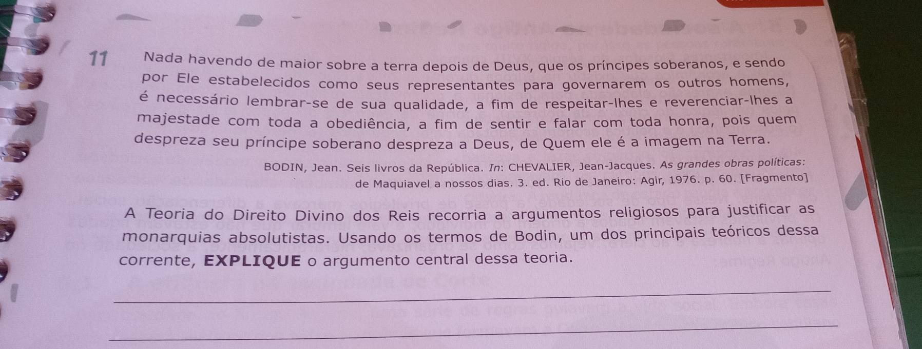 Nada havendo de maior sobre a terra depois de Deus, que os príncipes soberanos, e sendo 
por Ele estabelecidos como seus representantes para governarem os outros homens, 
é necessário lembrar-se de sua qualidade, a fim de respeitar-lhes e reverenciar-lhes a 
majestade com toda a obediência, a fim de sentir e falar com toda honra, pois quem 
despreza seu príncipe soberano despreza a Deus, de Quem ele é a imagem na Terra. 
BODIN, Jean. Seis livros da República. In: CHEVALIER, Jean-Jacques. As grandes obras políticas: 
de Maquiavel a nossos dias. 3. ed. Rio de Janeiro: Agir, 1976. p. 60. [Fragmento] 
A Teoria do Direito Divino dos Reis recorria a argumentos religiosos para justificar as 
monarquias absolutistas. Usando os termos de Bodin, um dos principais teóricos dessa 
corrente, EXPLIQUE o argumento central dessa teoria. 
_ 
_