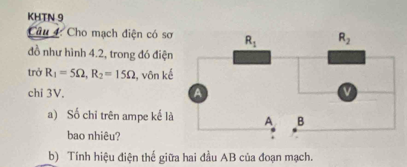 KHTN 9
Câu 4: Cho mạch điện có sơ
đồ như hình 4.2, trong đó điện
trở R_1=5Omega ,R_2=15Omega , vôn kế
chỉ 3V. 
a) Số chỉ trên ampe kế là
bao nhiêu?
b) Tính hiệu điện thế giữa hai đầu AB của đoạn mạch.