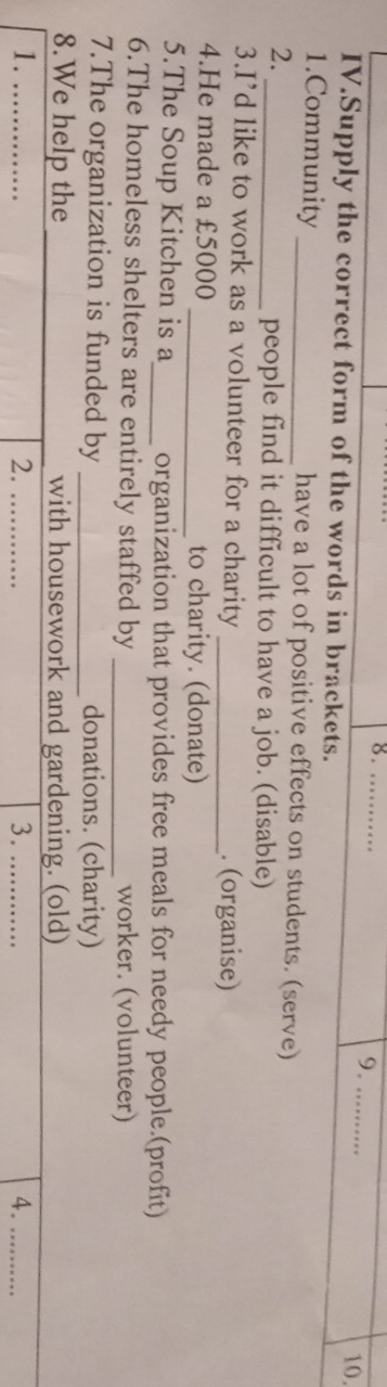 8._ 
9. .. 
10. 
IV.Supply the correct form of the words in brackets. 
1.Community _have a lot of positive effects on students. (serve) 
2. 
_people find it difficult to have a job. (disable) 
3.I’d like to work as a volunteer for a charity _. (organise) 
4.He made a £5000 _to charity. (donate) 
5.The Soup Kitchen is a_ organization that provides free meals for needy people.(profit) 
6.The homeless shelters are entirely staffed by _worker. (volunteer) 
7.The organization is funded by _donations. (charity) 
8.We help the _with housework and gardening. (old) 
1._ 
2._ 
3._ 
4.