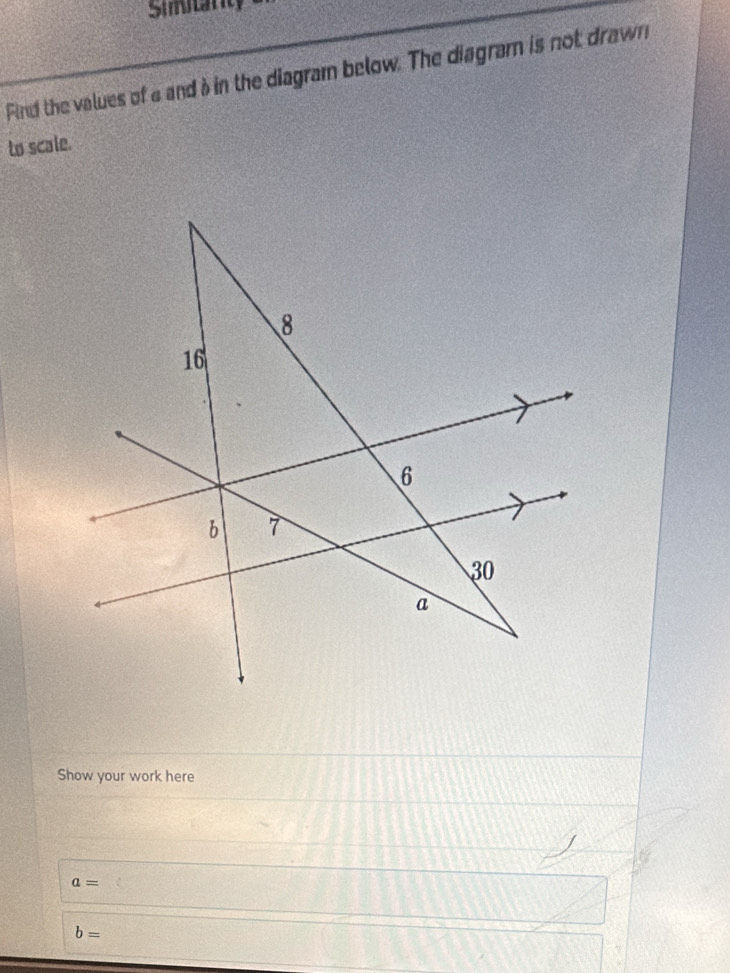 Simitarity 
Find the values of a and à in the diagram below. The diagram is not drawn 
to scale. 
Show your work here
a=
b=