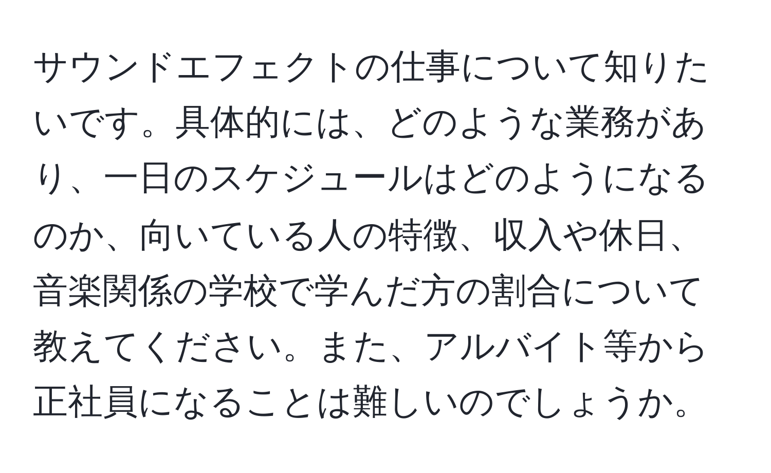 サウンドエフェクトの仕事について知りたいです。具体的には、どのような業務があり、一日のスケジュールはどのようになるのか、向いている人の特徴、収入や休日、音楽関係の学校で学んだ方の割合について教えてください。また、アルバイト等から正社員になることは難しいのでしょうか。