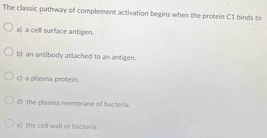 The classic pathway of complement activation begins when the protein C1 binds to
a) a cell surface antigen.
b) an antibody attached to an antigen.
c) a plasma protein.
d) the plasma membrane of bacteria.
e) the cell wall of bacteria.