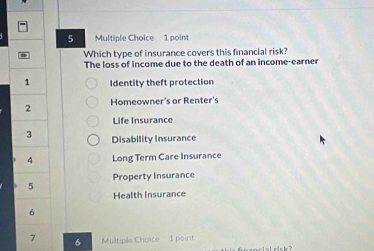 Which type of insurance covers this fnancial risk?
The loss of income due to the death of an income-earner
1 Identity theft protection
Homeowner's or Renter's
2
Life Insurance
3
Disability Insurance
4 Long Term Care Insurance
Property Insurance
5
Health Insurance
6
7 6 Multiple Choice 1 point
ial risk?