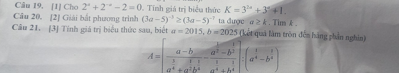 [1] Cho 2^a+2^(-a)-2=0. Tính giá trị biểu thức K=3^(2a)+3^a+1. 
Câu 20. [2] Giải bất phương trình (3a-5)^-3≥ (3a-5)^-7 ta được a≥ k. Tìm k. 
Câu 21. [3] Tính giá trị biểu thức sau, biết a=2015, b=2025 (kết quả làm tròn đến hàng phần nghìn)
A=[frac a-ba^(frac 3)4+a^(frac 1)2b^(frac 1)4-frac a^(frac 1)2-b^(frac 1)2a^(frac 1)4+b^(frac 1)4]:(a^(frac 1)4-b^(frac 1)4)