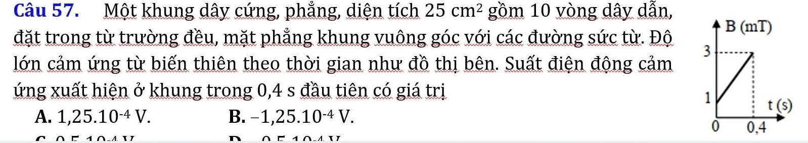 Một khung dây cứng, phẳng, diện tích 25cm^2 gồm 10 vòng dây dẫn,
đặt trong từ trường đều, mặt phẳng khung vuông góc với các đường sức từ. Độ
lớn cảm ứng từ biến thiên theo thời gian như đồ thị bên. Suất điện động cảm
ứng xuất hiện ở khung trong 0,4 s đầu tiên có giá trị
A. 1,25.10^(-4)V. B. −1,2 5.1 0^(-4)V