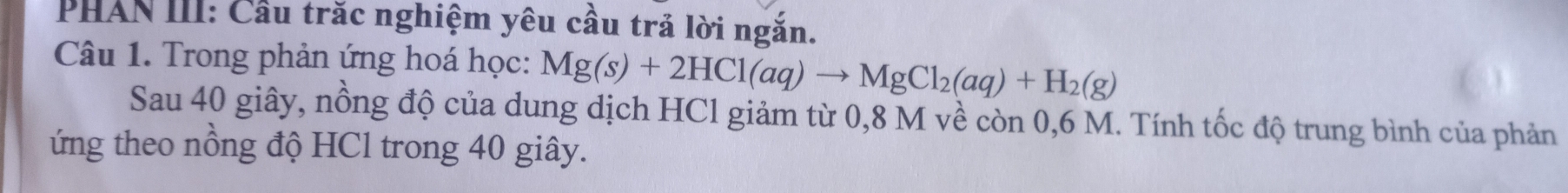 PHAN III: Cầu trăc nghiệm yêu cầu trả lời ngắn. 
Câu 1. Trong phản ứng hoá học: Mg(s)+2HCl(aq)to MgCl_2(aq)+H_2(g)
Sau 40 giây, nồng độ của dung dịch HCl giảm từ 0,8 M về còn 0,6 M. Tính tốc độ trung bình của phản 
ứng theo nồng độ HCl trong 40 giây.