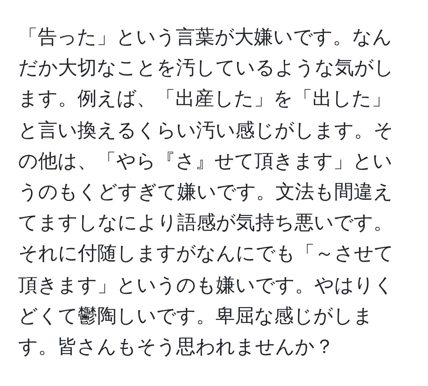 「告った」という言葉が大嫌いです。なんだか大切なことを汚しているような気がします。例えば、「出産した」を「出した」と言い換えるくらい汚い感じがします。その他は、「やら『さ』せて頂きます」というのもくどすぎて嫌いです。文法も間違えてますしなにより語感が気持ち悪いです。それに付随しますがなんにでも「～させて頂きます」というのも嫌いです。やはりくどくて鬱陶しいです。卑屈な感じがします。皆さんもそう思われませんか？