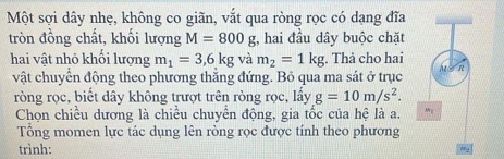 Một sợi dây nhẹ, không co giãn, vắt qua ròng rọc có dạng đĩa 
tròn đồng chất, khối lượng M=800g , hai đầu dây buộc chặt 
hai vật nhỏ khối lượng m_1=3,6kg và m_2=1kg. Thả cho hai 
vật chuyển động theo phương thắng đứng. Bỏ qua ma sát ở trục 
ròng rọc, biết dây không trượt trên ròng rọc, lẩy g=10m/s^2. 
Chọn chiều dương là chiều chuyển động, gia tốc của hệ là a. 
Tổng momen lực tác dụng lên ròng rọc được tính theo phương 
trình: