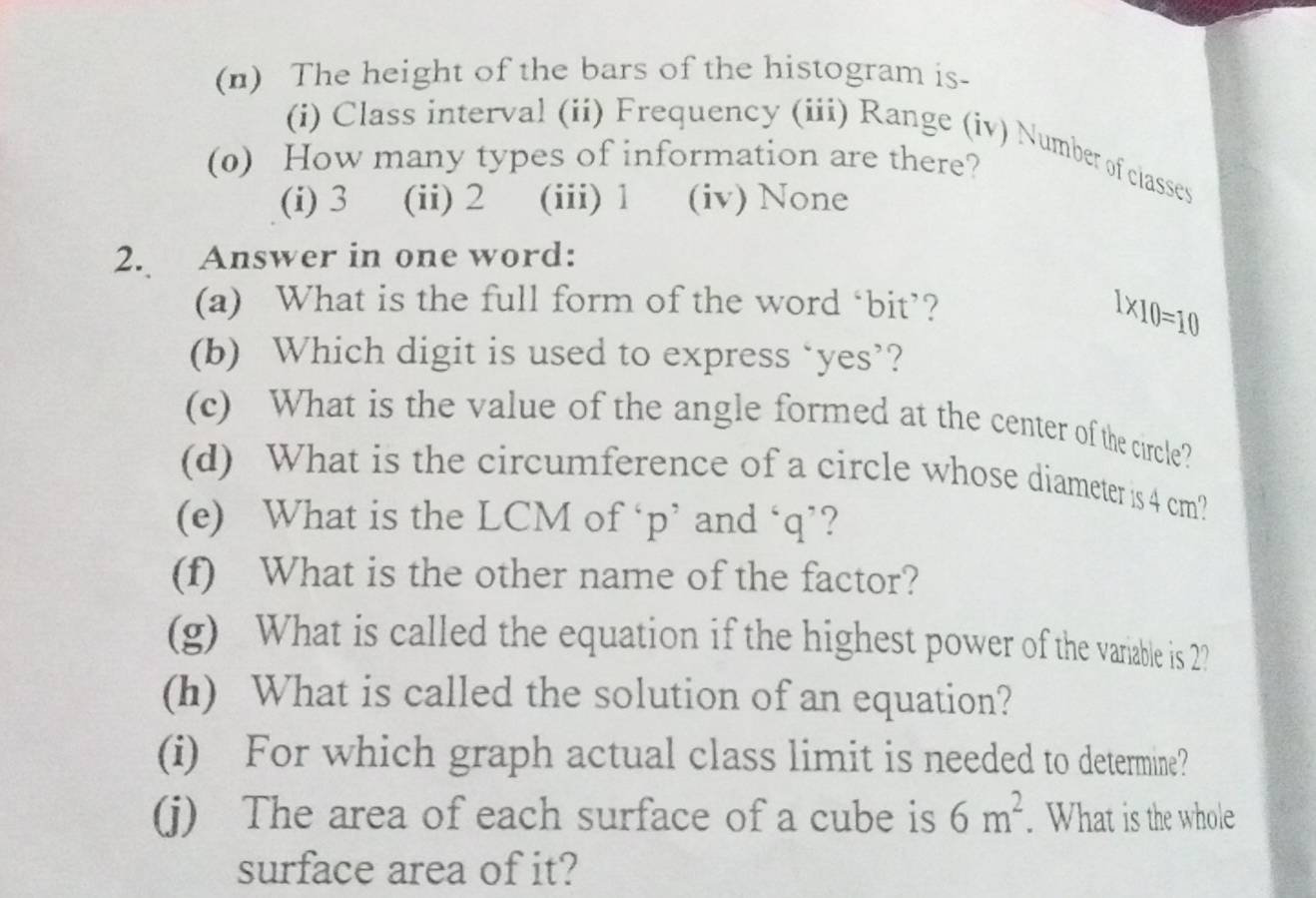 The height of the bars of the histogram is-
(i) Class interval (ii) Frequency (iii) Range (iv) Number of classes
(0) How many types of information are there?
(i) 3 (ii) 2 (iii) 1 (iv) None
2. Answer in one word:
(a) What is the full form of the word ‘bit’?
1* 10=10
(b) Which digit is used to express ‘yes’?
(c) What is the value of the angle formed at the center of the circle?
(d) What is the circumference of a circle whose diameter is 4 cm?
(e) What is the LCM of ‘ p ’ and ‘ q ’?
(f) What is the other name of the factor?
(g) What is called the equation if the highest power of the variable is 2?
(h) What is called the solution of an equation?
(i) For which graph actual class limit is needed to determine?
(j) The area of each surface of a cube is 6m^2. What is the whole
surface area of it?