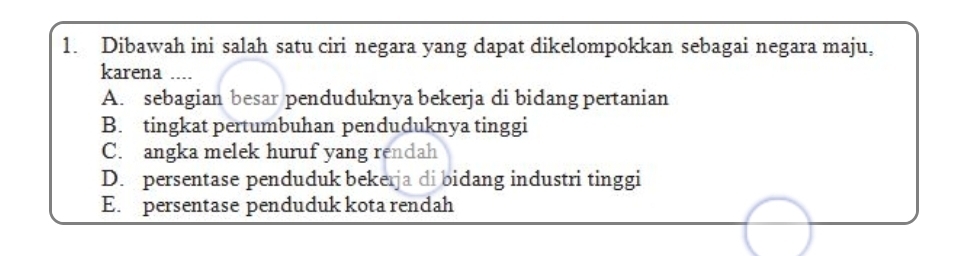 Dibawah ini salah satu ciri negara yang dapat dikelompokkan sebagai negara maju,
karena ....
A. sebagian besar penduduknya bekerja di bidang pertanian
B. tingkat pertumbuhan penduduknya tinggi
C. angka melek huruf yang rendah
D. persentase penduduk bekerja di bidang industri tinggi
E. persentase penduduk kota rendah