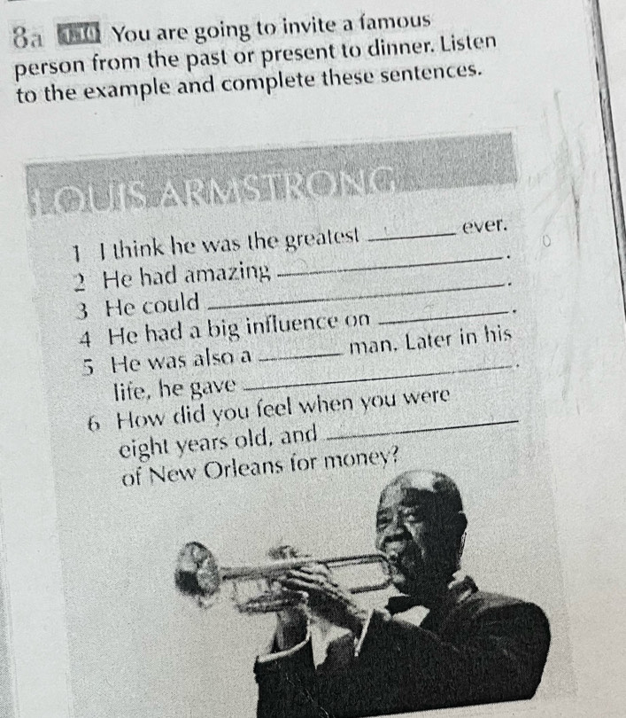 8 0 You are going to invite a famous 
person from the past or present to dinner. Listen 
to the example and complete these sentences. 
o 
1 I think he was the greatest _ever. 
2 He had amazing _. 
_. 
3 He could 
4 He had a big influence on _. 
_ 
5 He was also a _man. Later in his 
life, he gave 
6 How did you feel when you were 
eight years old, and 
ofoney?