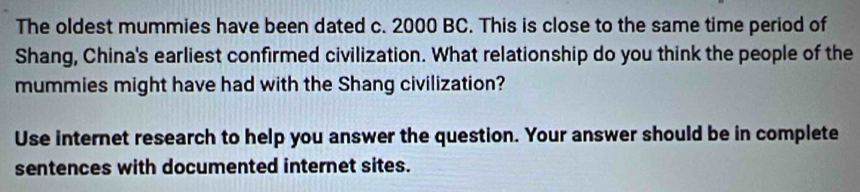 The oldest mummies have been dated c. 2000 BC. This is close to the same time period of 
Shang, China's earliest confirmed civilization. What relationship do you think the people of the 
mummies might have had with the Shang civilization? 
Use internet research to help you answer the question. Your answer should be in complete 
sentences with documented internet sites.