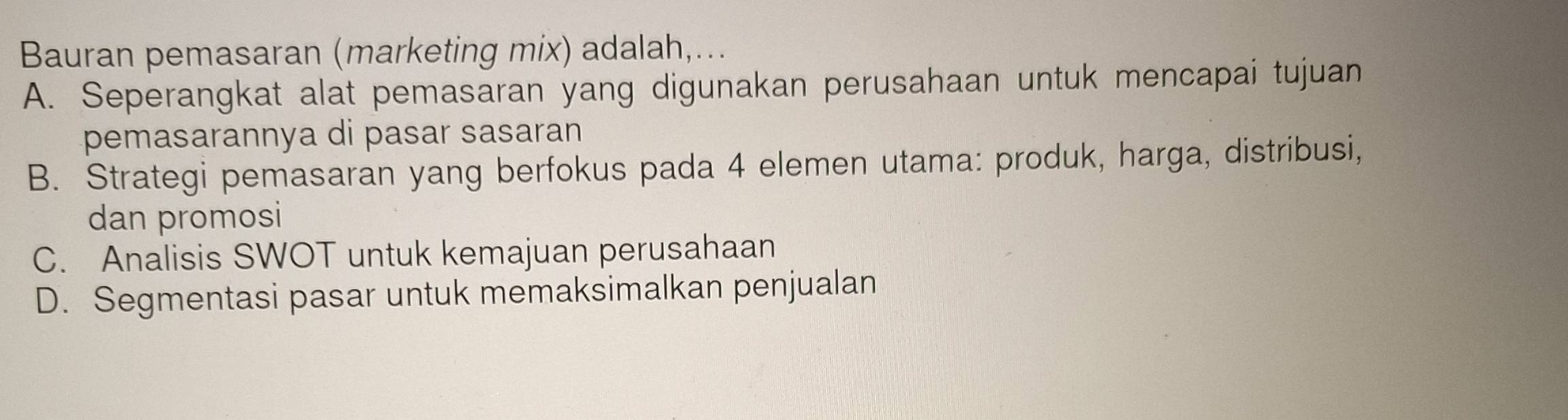 Bauran pemasaran (marketing mix) adalah,...
A. Seperangkat alat pemasaran yang digunakan perusahaan untuk mencapai tujuan
pemasarannya di pasar sasaran
B. Strategi pemasaran yang berfokus pada 4 elemen utama: produk, harga, distribusi,
dan promosi
C. Analisis SWOT untuk kemajuan perusahaan
D. Segmentasi pasar untuk memaksimalkan penjualan