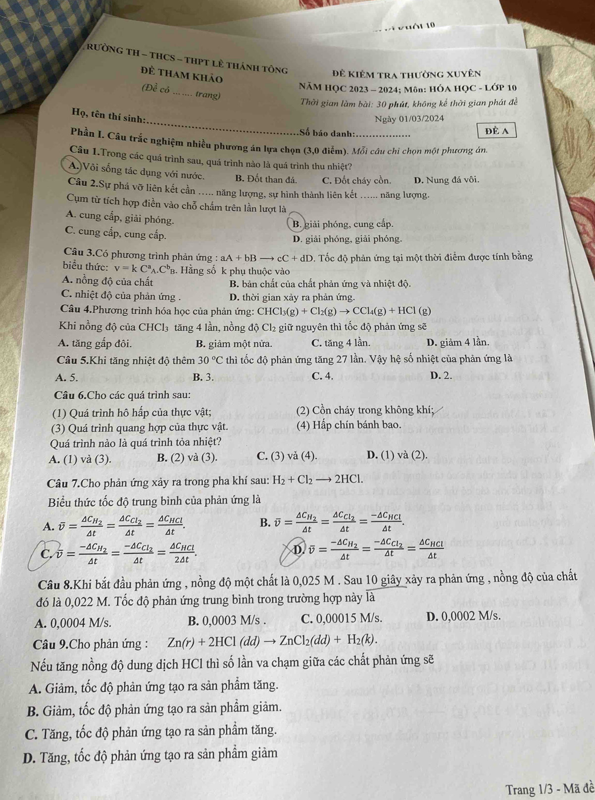 Vuối 10
RưỜNG TH - THCS - THPT LÊ THánH Tông
đẻ tham khảo
Để kiêm tra thường xuyên
NăM HỌC 2023 - 2024; Môn: HÓA HỌC - LớP 10
(Dhat ecdot o _ trang)
Thời gian làm bài: 30 phút, không kể thời gian phát đề
_
Họ, tên thí sinh:
Ngày 01/03/2024
Số báo danh: ĐÈ A
Phần I. Câu trắc nghiệm nhiều phương án lựa chọn (3,0 điễm). Mỗi câu chi chọn một phương án.
Câu 1.Trong các quá trình sau, quá trình nào là quá trình thu nhiệt?
A. Vôi sống tác dụng với nước. B. Đốt than đá. C. Đốt cháy cồn. D. Nung đá vôi.
Câu 2.Sự phá vỡ liên kết cần ..... năng lượng, sự hình thành liên kết _năng lượng.
Cụm từ tích hợp điền vào chỗ chấm trên lần lượt là
A. cung cấp, giải phóng.
B. giải phóng, cung cấp.
C. cung cấp, cung cấp.
D. giải phóng, giải phóng.
Câu 3.Có phương trình phản ứng : aA+bBto cC+dD D. Tốc độ phản ứng tại một thời điểm được tính bằng
biểu thức: v=kC^a_A.C^l PB. Hằng số k phụ thuộc vào
A. nồng độ của chất B. bản chất của chất phản ứng và nhiệt độ.
C. nhiệt độ của phản ứng . D. thời gian xảy ra phản ứng.
Câu 4.Phương trình hóa học của phản ứng: CHC Cl_3(g)+Cl_2(g)to CCl_4(g)+HCl (g)
Khi nồng độ của CHCl₃ tăng 4 lần, nồng độ Cl₂ giữ nguyên thì tốc độ phản ứng sẽ
A. tăng gấp đôi. B. giảm một nửa. C. tăng 4 lần. D. giảm 4 lần.
Câu 5.Khi tăng nhiệt độ thêm 30°C thì tốc độ phản ứng tăng 27 lần. Vậy hệ số nhiệt của phản ứng là
A. 5. B. 3. C. 4. D. 2.
Câu 6.Cho các quá trình sau:
(1) Quá trình hô hấp của thực vật; (2) Cồn cháy trong không khí;
(3) Quá trình quang hợp của thực vật. (4) Hấp chín bánh bao.
Quá trình nào là quá trình tỏa nhiệt?
A. (1) và (3). B. (2) và (3). C. (3) và (4). D. (1) và (2).
Câu 7.Cho phản ứng xảy ra trong pha khí sau: H_2+Cl_2to 2HCl.
Biểu thức tốc độ trung bình của phản ứng là
B.
A. overline v=frac △ C_H_2△ t=frac △ C_Cl_2△ t=frac △ C_HCl△ t. overline v=frac △ C_H_2△ t=frac △ C_Cl_2△ t=frac -△ C_HCl△ t.
D.
C. overline v=frac -△ C_H_2△ t=frac -△ C_Cl_2△ t=frac △ C_HCl2△ t. overline v=frac -△ C_H_2△ t=frac -△ C_Cl_2△ t=frac △ C_HCl△ t
Câu 8.Khi bắt đầu phản ứng , nồng độ một chất là 0,025 M . Sau 10 giây xảy ra phản ứng , nồng độ của chất
đó là 0,022 M. Tốc độ phản ứng trung bình trong trường hợp này là
A. 0,0004 M/s. B. 0,0003 M/s . C. 0,00015 M/s. D. 0,0002 M/s.
Câầu 9.Cho phản ứng : Zn(r)+2HCl(dd)to ZnCl_2(dd)+H_2(k).
Nếu tăng nồng độ dung dịch HCl thì số lần va chạm giữa các chất phản ứng sẽ
A. Giảm, tốc độ phản ứng tạo ra sản phẩm tăng.
B. Giảm, tốc độ phản ứng tạo ra sản phẩm giảm.
C. Tăng, tốc độ phản ứng tạo ra sản phẩm tăng.
D. Tăng, tốc độ phản ứng tạo ra sản phẩm giảm
Trang 1/3 - Mã đề