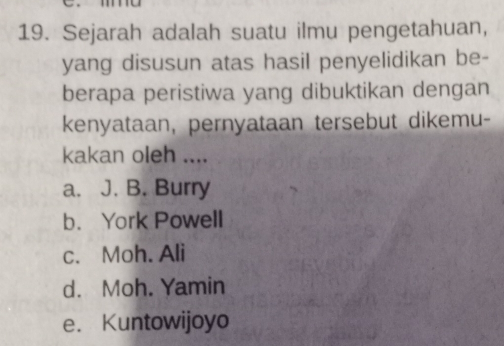 Sejarah adalah suatu ilmu pengetahuan,
yang disusun atas hasil penyelidikan be-
berapa peristiwa yang dibuktikan dengan
kenyataan, pernyataan tersebut dikemu-
kakan oleh ....
a. J. B. Burry
b. York Powell
c. Moh. Ali
d. Moh. Yamin
e. Kuntowijoyo