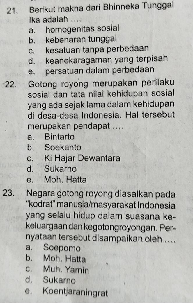 Berikut makna dari Bhinneka Tunggal
Ika adalah ....
a. homogenitas sosial
b. kebenaran tunggal
c. kesatuan tanpa perbedaan
d. keanekaragaman yang terpisah
e. persatuan dalam perbedaan
22. Gotong royong merupakan perilaku
sosial dan tata nilai kehidupan sosial
yang ada sejak lama dalam kehidupan
di desa-desa Indonesia. Hal tersebut
merupakan pendapat ....
a. Bintarto
b. Soekanto
c. Ki Hajar Dewantara
d. Sukarno
e. Moh. Hatta
23. Negara gotong royong diasalkan pada
“kodrat” manusia/masyarakat Indonesia
yang selalu hidup dalam suasana ke-
keluargaan dan kegotongroyongan. Per-
nyataan tersebut disampaikan oleh ... .
a. Soepomo
b. Moh. Hatta
c. Muh. Yamin
d. Sukarno
e. Koentjaraningrat