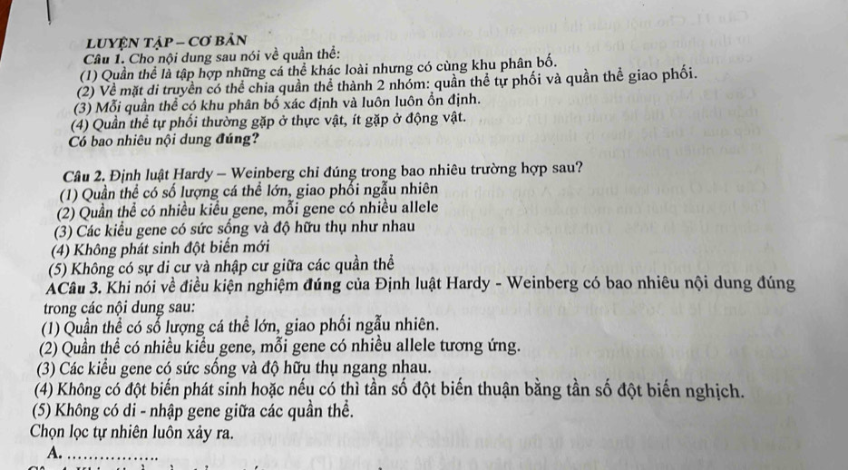 LUYỆN TậP - Cơ bản
Câu 1. Cho nội dung sau nói về quần thể:
(1) Quần thể là tập hợp những cá thể khác loài nhưng có cùng khu phân bố.
(2) Về mặt di truyền có thể chia quần thể thành 2 nhóm: quần thể tự phối và quần thể giao phối.
(3) Mỗi quần thể có khu phân bố xác định và luôn luôn ổn định.
(4) Quần thể tự phối thường gặp ở thực vật, ít gặp ở động vật.
Có bao nhiêu nội dung đúng?
Câu 2. Định luật Hardy - Weinberg chỉ đúng trong bao nhiêu trường hợp sau?
(1) Quần thể có số lượng cá thể lớn, giao phối ngẫu nhiên
(2) Quần thể có nhiều kiều gene, mỗi gene có nhiều allele
(3) Các kiểu gene có sức sống và độ hữu thụ như nhau
(4) Không phát sinh đột biến mới
(5) Không có sự di cư và nhập cư giữa các quần thể
ACâu 3. Khi nói về điều kiện nghiệm đúng của Định luật Hardy - Weinberg có bao nhiêu nội dung đúng
trong các nội dung sau:
(1) Quần thể có số lượng cá thể lớn, giao phối ngẫu nhiên.
(2) Quần thể có nhiều kiểu gene, mỗi gene có nhiều allele tương ứng.
(3) Các kiểu gene có sức sống và độ hữu thụ ngang nhau.
(4) Không có đột biến phát sinh hoặc nếu có thì tần số đột biến thuận bằng tần số đột biến nghịch.
(5) Không có di - nhập gene giữa các quần thể.
Chọn lọc tự nhiên luôn xảy ra.
A._