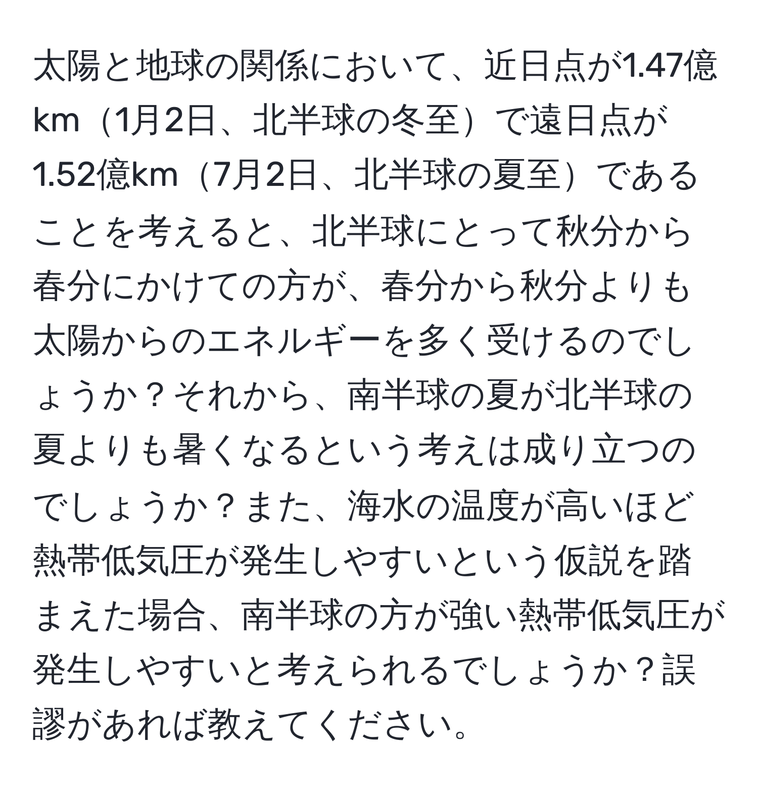 太陽と地球の関係において、近日点が1.47億km1月2日、北半球の冬至で遠日点が1.52億km7月2日、北半球の夏至であることを考えると、北半球にとって秋分から春分にかけての方が、春分から秋分よりも太陽からのエネルギーを多く受けるのでしょうか？それから、南半球の夏が北半球の夏よりも暑くなるという考えは成り立つのでしょうか？また、海水の温度が高いほど熱帯低気圧が発生しやすいという仮説を踏まえた場合、南半球の方が強い熱帯低気圧が発生しやすいと考えられるでしょうか？誤謬があれば教えてください。