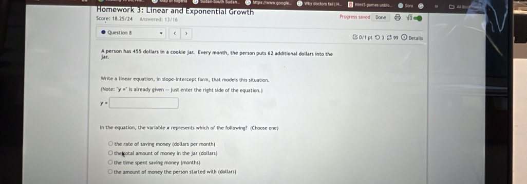 South Sudan 6 https://www.google.. Why doctors fail | H... htmi5 games unblo....
* Homework 3: Linear and Exponential Growth
Score: 18.25/24 Answered: 13/16 Progress saved Done
Question 8 455 dollars in a cookie jar. Every month, the person puts 62 additional dollars into the
jar.
Write a linear equation, in slope-intercept form, that models this situation.
(Note: "y =" is already given -- just enter the right side of the equation.)
y=□
In the equation, the variable x represents which of the following? (Choose one)
the rate of saving money (dollars per month)
the otal amount of money in the jar (dollars)
the time spent saving money (months)
the amount of money the person started with (dollars)