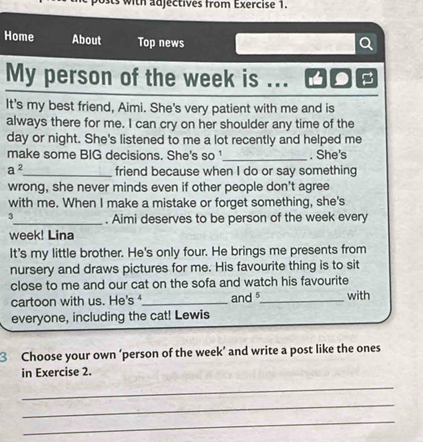 sts with adjectives from Exercise 1. 
Home About Top news 
My person of the week is .. 
It's my best friend, Aimi. She's very patient with me and is 
always there for me. I can cry on her shoulder any time of the 
day or night. She's listened to me a lot recently and helped me 
make some BIG decisions. She's so ¹_ . She's 
a^2 _ friend because when I do or say something 
wrong, she never minds even if other people don't agree 
with me. When I make a mistake or forget something, she's 
3 
_. Aimi deserves to be person of the week every 
week! Lina 
It's my little brother. He's only four. He brings me presents from 
nursery and draws pictures for me. His favourite thing is to sit 
close to me and our cat on the sofa and watch his favourite 
cartoon with us. He's _and _with 
everyone, including the cat! Lewis 
3 Choose your own ‘person of the week ’ and write a post like the ones 
in Exercise 2. 
_ 
_ 
_