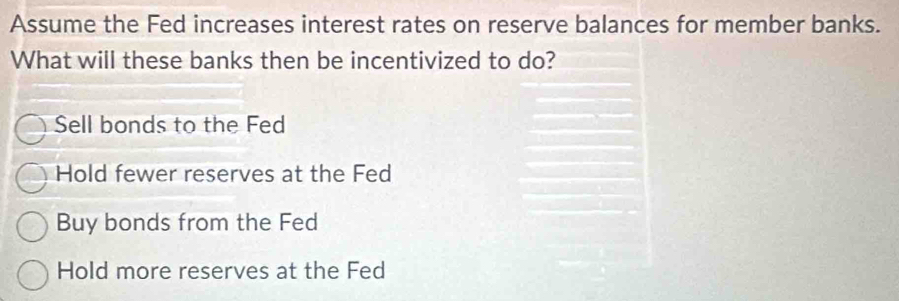 Assume the Fed increases interest rates on reserve balances for member banks.
What will these banks then be incentivized to do?
Sell bonds to the Fed
Hold fewer reserves at the Fed
Buy bonds from the Fed
Hold more reserves at the Fed