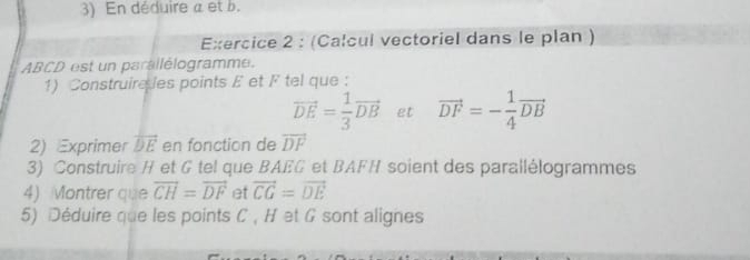 En déduire a et b. 
Exercice 2 : (Calcul vectoriel dans le plan )
ABCD est un parallélogramme. 
1) Construireles points £ et F tel que :
vector DE= 1/3 vector DB et vector DF=- 1/4 vector DB
2) Exprimer overline DE en fonction de vector DF
3) Construire H et G tel que BAEG et BAFH soient des parallélogrammes 
4) Montrer que overline CH=vector DF et vector CG=vector DE
5) Déduire que les points C , H et G sont alignes