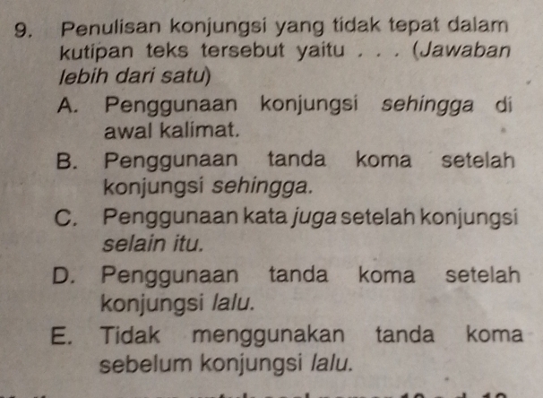 Penulisan konjungsi yang tidak tepat dalam
kutipan teks tersebut yaitu . . . (Jawaban
lebih dari satu)
A. Penggunaan konjungsi sehingga di
awal kalimat.
B. Penggunaan tanda koma setelah
konjungsi sehingga.
C. Penggunaan kata juga setelah konjungsi
selain itu.
D. Penggunaan tanda koma setelah
konjungsi lalu.
E. Tidak menggunakan tanda koma
sebelum konjungsi lalu.