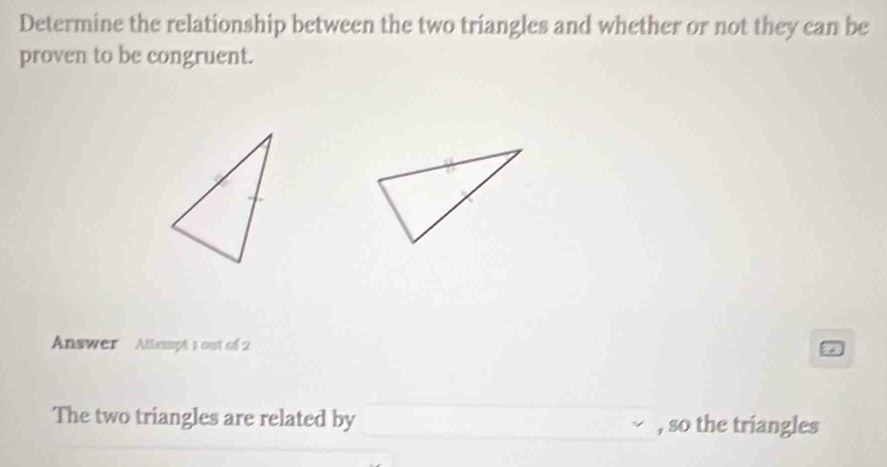 Determine the relationship between the two triangles and whether or not they can be 
proven to be congruent. 
Answer Atlempts out of 2 
The two triangles are related by , so the triangles