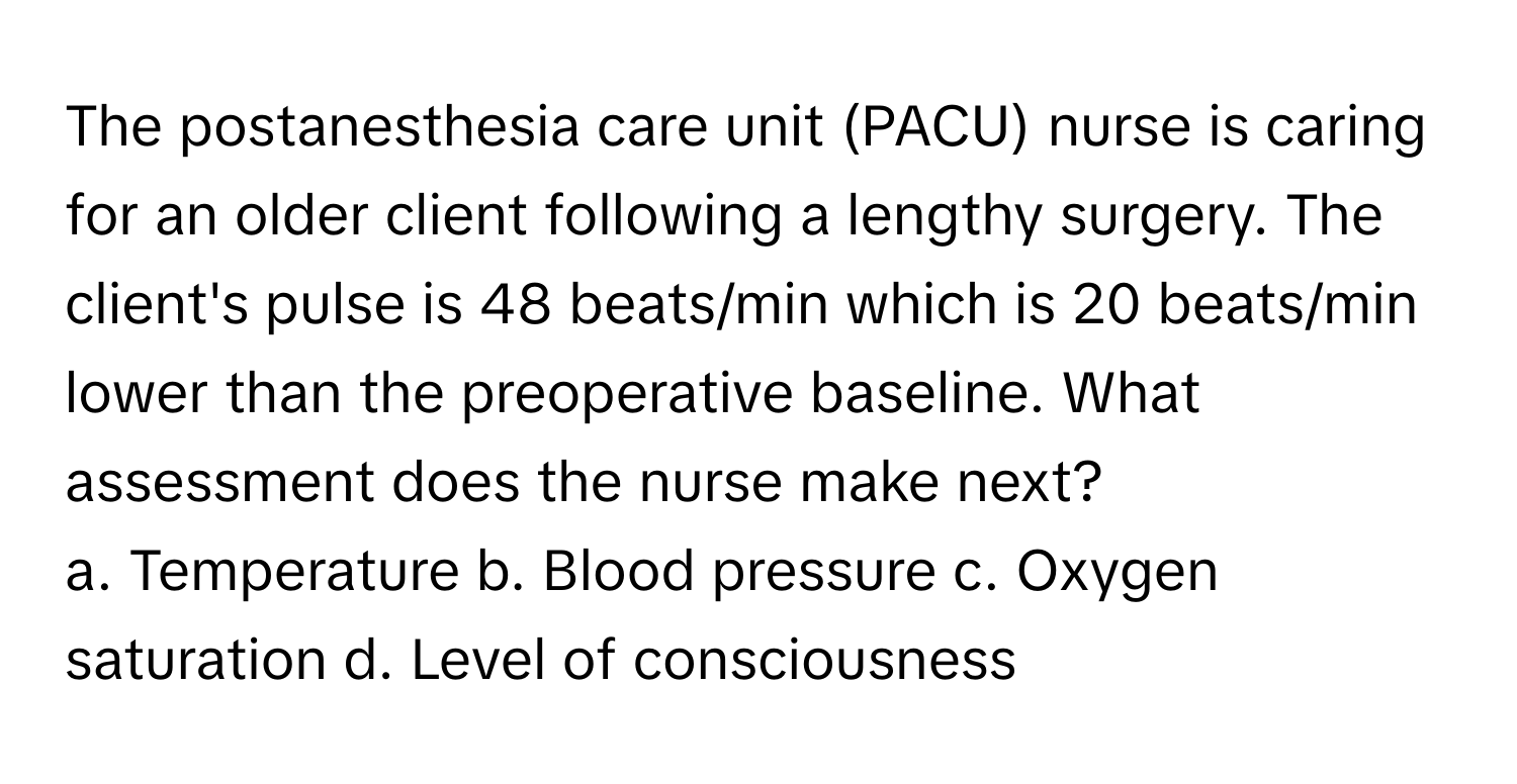 The postanesthesia care unit (PACU) nurse is caring for an older client following a lengthy surgery. The client's pulse is 48 beats/min which is 20 beats/min lower than the preoperative baseline. What assessment does the nurse make next?

a. Temperature b. Blood pressure c. Oxygen saturation d. Level of consciousness