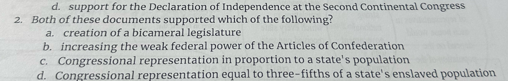 d. support for the Declaration of Independence at the Second Continental Congress
2. Both of these documents supported which of the following?
a. creation of a bicameral legislature
b. increasing the weak federal power of the Articles of Confederation
c. Congressional representation in proportion to a state's population
d. Congressional representation equal to three-fifths of a state's enslaved population