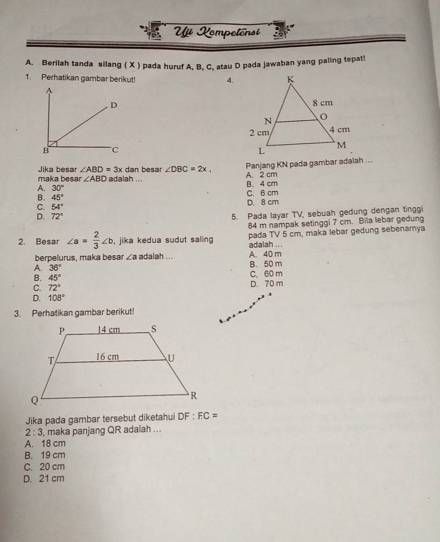 Vự Xompetênsi
A. Berilah tanda silang ( X ) pada huruf A, B, C, atau D pada jawaban yang paling tepat!
1. Perhatikan gambar berikut!
4.
Panjang KN pada gambar adalah ...
Jika besar ∠ ABD=3x dan besar ∠ DBC=2x, A. 2 cm
maka besar ∠ ABD adalah ...
A. 30° B. 4 cm
B. 45° C. 6 cm
C. 54° D. 8 cm
D. 72°
5. Pada layar TV, sebuah gedung dengan tinggi
84 m nampak setinggi 7 cm. Bila lebar gedung
2. Besar ∠ a= 2/3 ∠ b , jika kedua sudut saling pada TV 5 cm, maka lebar gedung sebenarnya
adalah ...
berpelurus, maka besar ∠ a adalah ... A. 40 m
A. 36° B. 50 m
B. 45° C. 60 m
C. 72° D. 70 m
D. 108°
3. Perhatikan gambar berikut!
Jika pada gambar tersebut diketahui DF:FC=
2:3 , maka panjang QR adalah ...
A. 18 cm
B. 19 cm
C. 20 cm
D. 21 cm