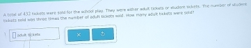 A total of 432 tickets were sold for the school play. They were either aduk tickets or student tickets. The number of student 
tickets sold was three timen the number of adelt tickets soid. How many adylt bickets were sold? 
adul zckets × 。