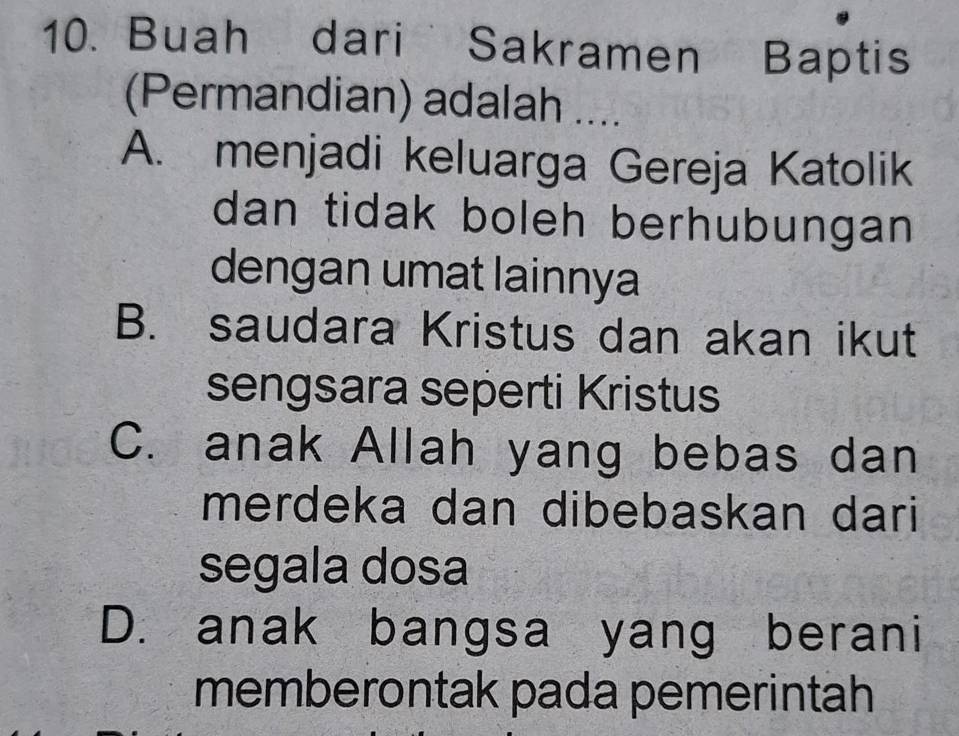 Buah dari Sakramen Baptis
(Permandian) adalah ....
A. menjadi keluarga Gereja Katolik
dan tidak boleh berhubungan 
dengan umat lainnya
B. saudara Kristus dan akan ikut
sengsara seperti Kristus
C. anak Allah yang bebas dan
merdeka dan dibebaskan dari
segala dosa
D. anak bangsa yang berani
memberontak pada pemerintah