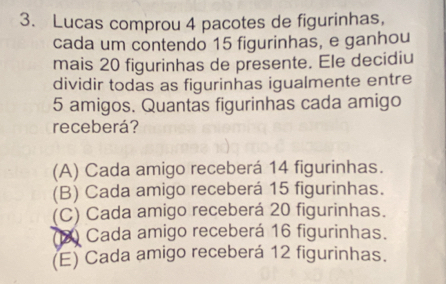 Lucas comprou 4 pacotes de figurinhas,
cada um contendo 15 figurinhas, e ganhou
mais 20 figurinhas de presente. Ele decidiu
dividir todas as figurinhas igualmente entre
5 amigos. Quantas figurinhas cada amigo
receberá?
(A) Cada amigo receberá 14 figurinhas.
(B) Cada amigo receberá 15 figurinhas.
(C) Cada amigo receberá 20 figurinhas.
(2) Cada amigo receberá 16 figurinhas.
(E) Cada amigo receberá 12 figurinhas.